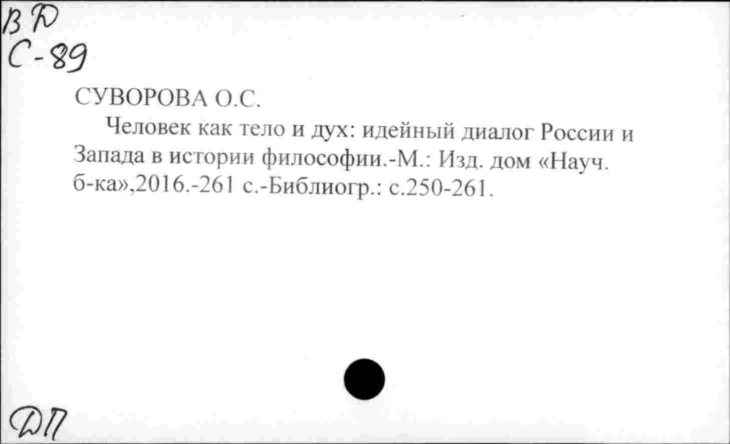 ﻿СУВОРОВА О.С.
Человек как тело и дух: идейный диалог России Запада в истории философии.-М.: Изд. дом «Науч. б-ка»,2016.-261 с.-Библиогр.: с.250-261.